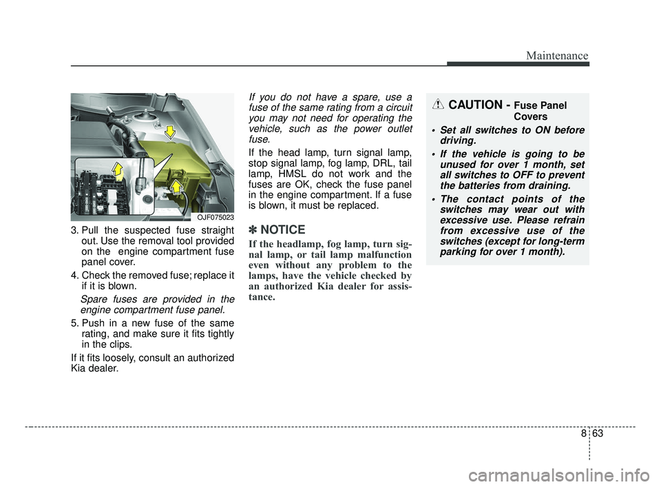 KIA OPTIMA 2017 Owners Manual 863
Maintenance
3. Pull the suspected fuse straightout. Use the removal tool provided
on the engine compartment fuse
panel cover.
4. Check the removed fuse; replace it if it is blown.
Spare fuses are KIA OPTIMA 2017 Owners Manual 863
Maintenance
3. Pull the suspected fuse straightout. Use the removal tool provided
on the engine compartment fuse
panel cover.
4. Check the removed fuse; replace it if it is blown.
Spare fuses are