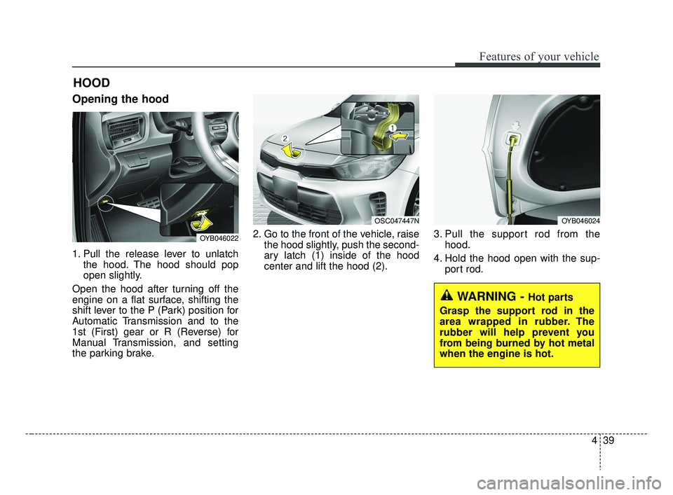 KIA RIO 2019  Owners Manual 439
Features of your vehicle
Opening the hood 
1. Pull the release lever to unlatchthe hood. The hood should pop
open slightly.
Open the hood after turning off the
engine on a flat surface, shifting t