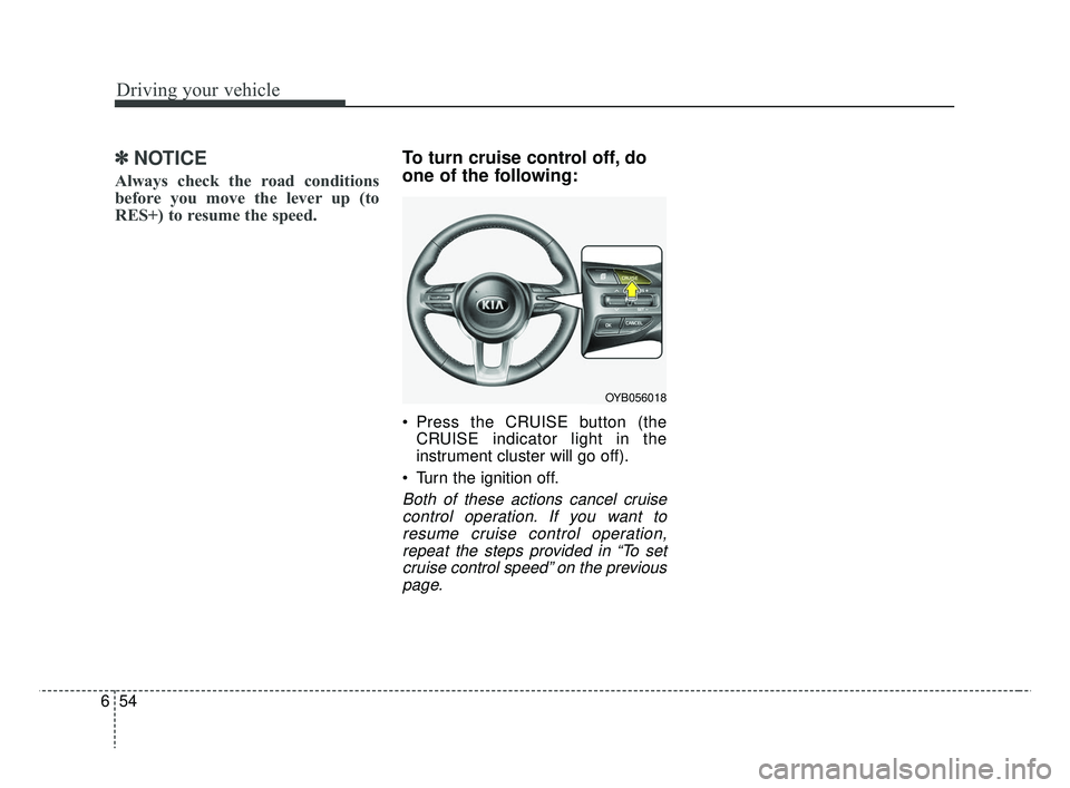 KIA RIO 2019  Owners Manual Driving your vehicle
54
6
✽ ✽
NOTICE
Always check the road conditions
before you move the lever up (to
RES+) to resume the speed.
To turn cruise control off, do
one of the following:
 Press the CR