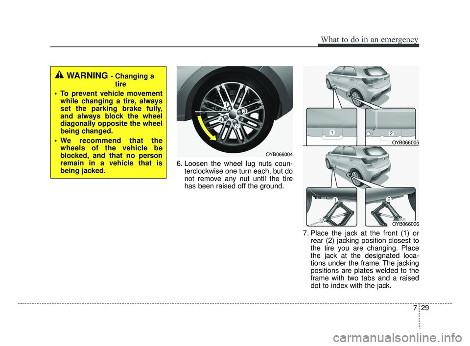 KIA RIO 2019 Owners Manual 729
What to do in an emergency
6. Loosen the wheel lug nuts coun-terclockwise one turn each, but do
not remove any nut until the tire
has been raised off the ground.
7. Place the jack at the front (1) KIA RIO 2019 Owners Manual 729
What to do in an emergency
6. Loosen the wheel lug nuts coun-terclockwise one turn each, but do
not remove any nut until the tire
has been raised off the ground.
7. Place the jack at the front (1)