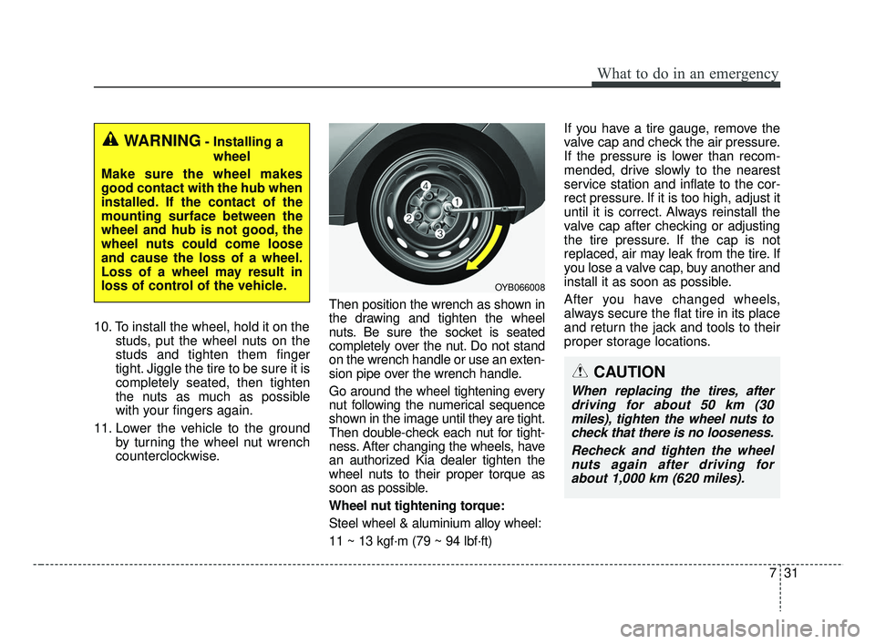 KIA RIO 2019  Owners Manual 731
What to do in an emergency
10. To install the wheel, hold it on thestuds, put the wheel nuts on the
studs and tighten them finger
tight. Jiggle the tire to be sure it is
completely seated, then ti