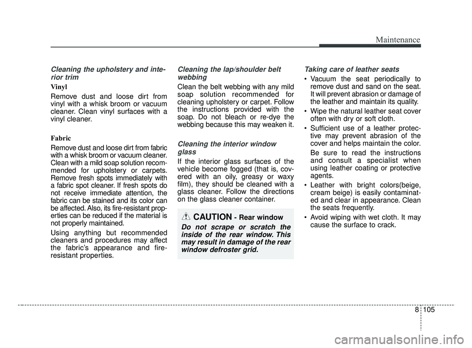 KIA RIO 2019 Owners Manual 8105
Maintenance
Cleaning the upholstery and inte-rior trim
Vinyl
Remove dust and loose dirt from
vinyl with a whisk broom or vacuum
cleaner. Clean vinyl surfaces with a
vinyl cleaner.
Fabric
Remove KIA RIO 2019 Owners Manual 8105
Maintenance
Cleaning the upholstery and inte-rior trim
Vinyl
Remove dust and loose dirt from
vinyl with a whisk broom or vacuum
cleaner. Clean vinyl surfaces with a
vinyl cleaner.
Fabric
Remove