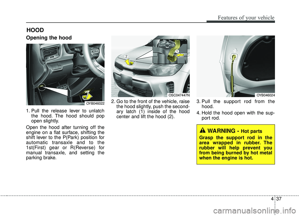 KIA RIO 2018 Owners Manual 437
Features of your vehicle
Opening the hood
1. Pull the release lever to unlatchthe hood. The hood should pop
open slightly.
Open the hood after turning off the
engine on a flat surface, shifting t KIA RIO 2018 Owners Manual 437
Features of your vehicle
Opening the hood
1. Pull the release lever to unlatchthe hood. The hood should pop
open slightly.
Open the hood after turning off the
engine on a flat surface, shifting t