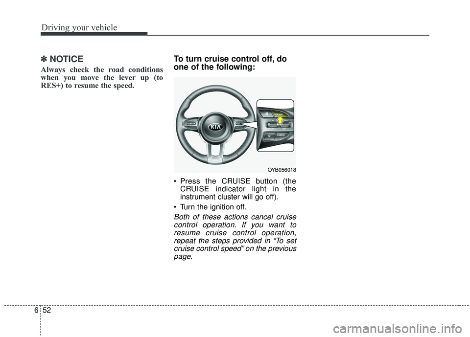 KIA RIO 2018  Owners Manual Driving your vehicle
52
6
✽ ✽
NOTICE
Always check the road conditions
when you move the lever up (to
RES+) to resume the speed.
To turn cruise control off, do
one of the following:
 Press the CRUI
