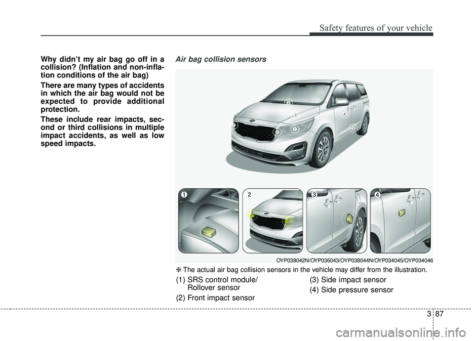 KIA SEDONA 2020 Owners Manual 387
Safety features of your vehicle
Why didn’t my air bag go off in a
collision? (Inflation and non-infla-
tion conditions of the air bag)
There are many types of accidents
in which the air bag woul KIA SEDONA 2020 Owners Manual 387
Safety features of your vehicle
Why didn’t my air bag go off in a
collision? (Inflation and non-infla-
tion conditions of the air bag)
There are many types of accidents
in which the air bag woul
