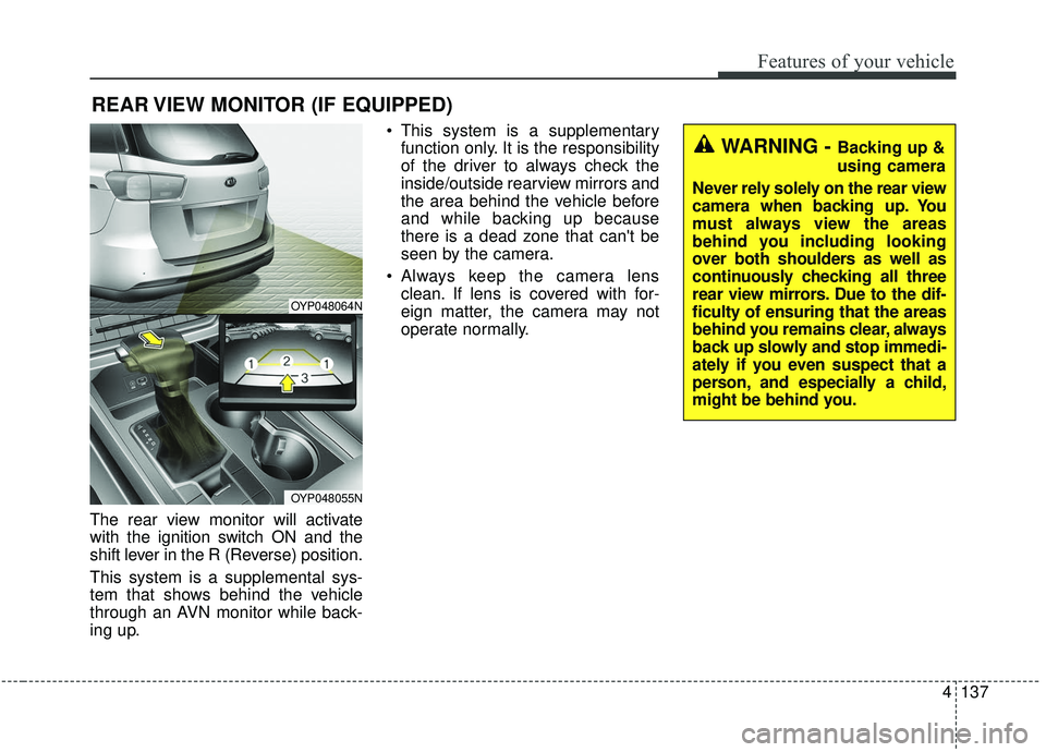 KIA SEDONA 2020 Owners Manual 4137
Features of your vehicle
The rear view monitor will activate
with the ignition switch ON and the
shift lever in the R (Reverse) position.
This system is a supplemental sys-
tem that shows behind KIA SEDONA 2020 Owners Manual 4137
Features of your vehicle
The rear view monitor will activate
with the ignition switch ON and the
shift lever in the R (Reverse) position.
This system is a supplemental sys-
tem that shows behind