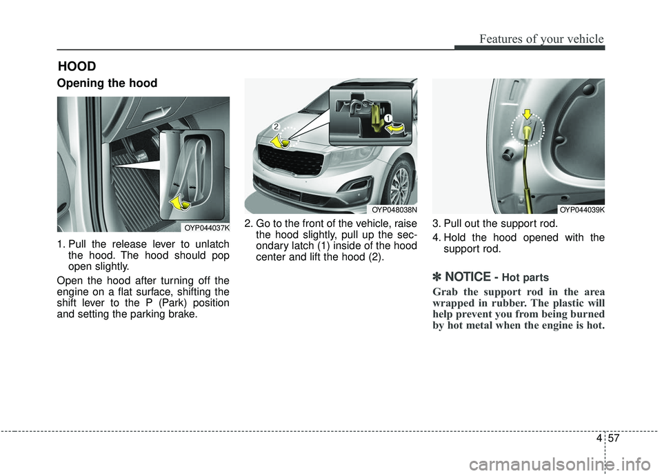 KIA SEDONA 2019 Owners Manual 457
Features of your vehicle
Opening the hood
1. Pull the release lever to unlatchthe hood. The hood should pop
open slightly.
Open the hood after turning off the
engine on a flat surface, shifting t KIA SEDONA 2019 Owners Manual 457
Features of your vehicle
Opening the hood
1. Pull the release lever to unlatchthe hood. The hood should pop
open slightly.
Open the hood after turning off the
engine on a flat surface, shifting t