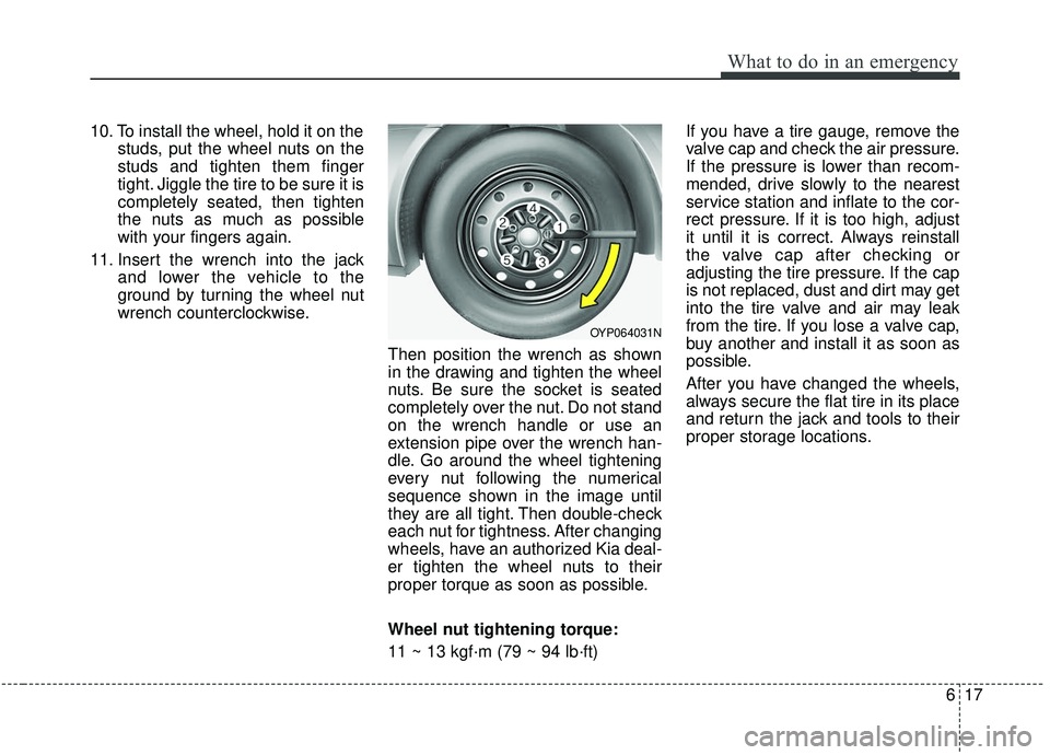 KIA SEDONA 2019  Owners Manual 617
What to do in an emergency
10. To install the wheel, hold it on thestuds, put the wheel nuts on the
studs and tighten them finger
tight. Jiggle the tire to be sure it is
completely seated, then ti