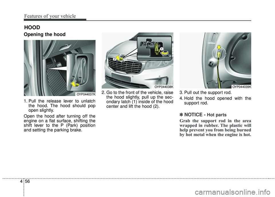 KIA SEDONA 2018  Owners Manual Features of your vehicle
56
4
Opening the hood 
1. Pull the release lever to unlatch
the hood. The hood should pop
open slightly.
Open the hood after turning off the
engine on a flat surface, shifting