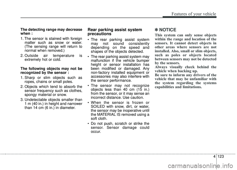 KIA SEDONA 2018 Owners Manual 4123
Features of your vehicle
The detecting range may decrease
when :
1. The sensor is stained with foreignmatter such as snow or water.
(The sensing range will return to
normal when removed.)
2. Outs KIA SEDONA 2018 Owners Manual 4123
Features of your vehicle
The detecting range may decrease
when :
1. The sensor is stained with foreignmatter such as snow or water.
(The sensing range will return to
normal when removed.)
2. Outs