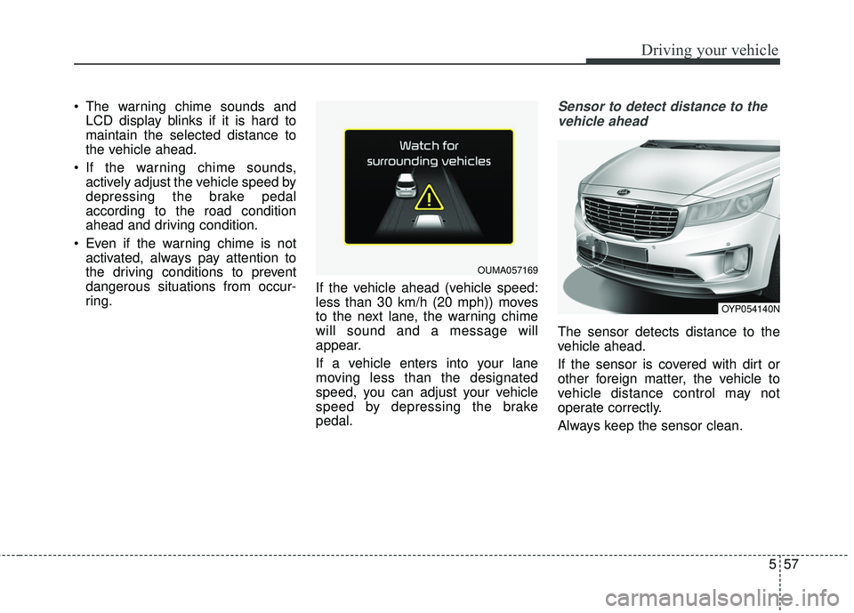 KIA SEDONA 2018 Owners Manual 557
Driving your vehicle
The warning chime sounds andLCD display blinks if it is hard to
maintain the selected distance to
the vehicle ahead.
If the warning chime sounds, actively adjust the vehicle KIA SEDONA 2018 Owners Manual 557
Driving your vehicle
The warning chime sounds andLCD display blinks if it is hard to
maintain the selected distance to
the vehicle ahead.
If the warning chime sounds, actively adjust the vehicle