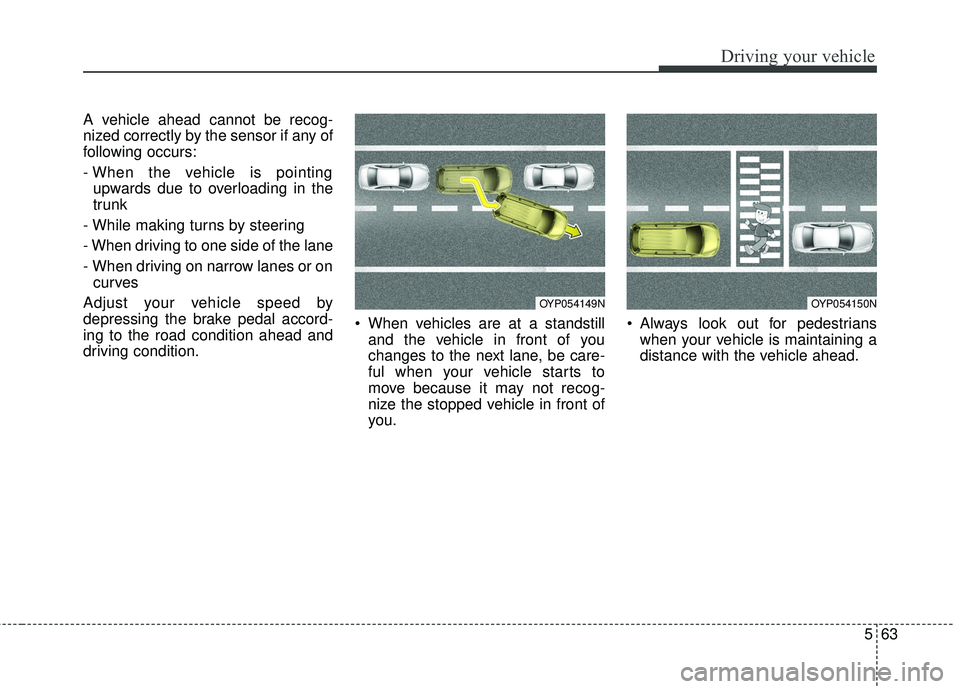 KIA SEDONA 2018  Owners Manual 563
Driving your vehicle
A vehicle ahead cannot be recog-
nized correctly by the sensor if any of
following occurs:
- When the vehicle is pointingupwards due to overloading in the
trunk
- While making