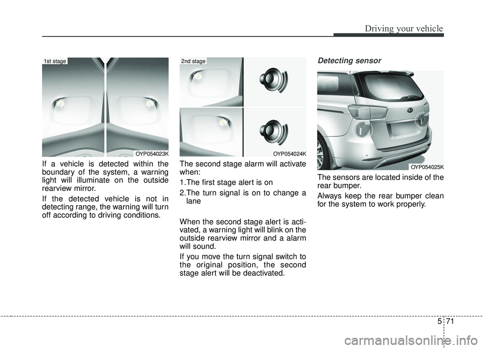 KIA SEDONA 2018 Owners Manual 571
Driving your vehicle
If a vehicle is detected within the
boundary of the system, a warning
light will illuminate on the outside
rearview mirror.
If the detected vehicle is not in
detecting range, KIA SEDONA 2018 Owners Manual 571
Driving your vehicle
If a vehicle is detected within the
boundary of the system, a warning
light will illuminate on the outside
rearview mirror.
If the detected vehicle is not in
detecting range,