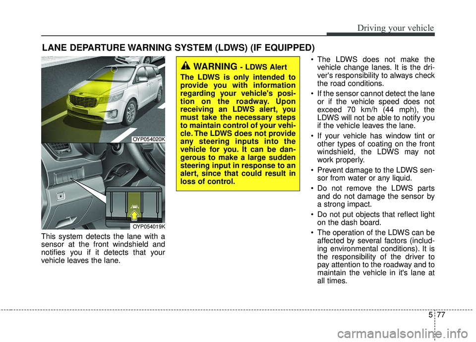 KIA SEDONA 2018 Owners Manual 577
Driving your vehicle
LANE DEPARTURE WARNING SYSTEM (LDWS) (IF EQUIPPED)
This system detects the lane with a
sensor at the front windshield and
notifies you if it detects that your
vehicle leaves t KIA SEDONA 2018 Owners Manual 577
Driving your vehicle
LANE DEPARTURE WARNING SYSTEM (LDWS) (IF EQUIPPED)
This system detects the lane with a
sensor at the front windshield and
notifies you if it detects that your
vehicle leaves t