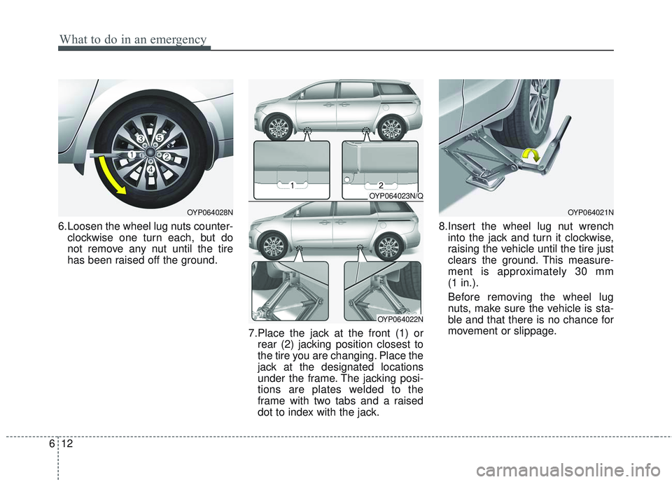 KIA SEDONA 2018 Owners Manual What to do in an emergency
12
6
6.Loosen the wheel lug nuts counter-
clockwise one turn each, but do
not remove any nut until the tire
has been raised off the ground.
7.Place the jack at the front (1) KIA SEDONA 2018 Owners Manual What to do in an emergency
12
6
6.Loosen the wheel lug nuts counter-
clockwise one turn each, but do
not remove any nut until the tire
has been raised off the ground.
7.Place the jack at the front (1)
