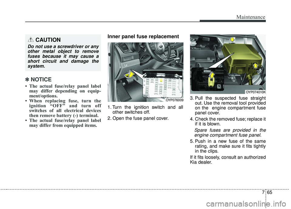 KIA SEDONA 2018 Owners Manual 765
Maintenance
✽ ✽NOTICE
• The actual fuse/relay panel label
may differ depending on equip-
ment/options.
• When replacing fuse, turn the ignition “OFF” and turn off
switches of all elect KIA SEDONA 2018 Owners Manual 765
Maintenance
✽ ✽NOTICE
• The actual fuse/relay panel label
may differ depending on equip-
ment/options.
• When replacing fuse, turn the ignition “OFF” and turn off
switches of all elect
