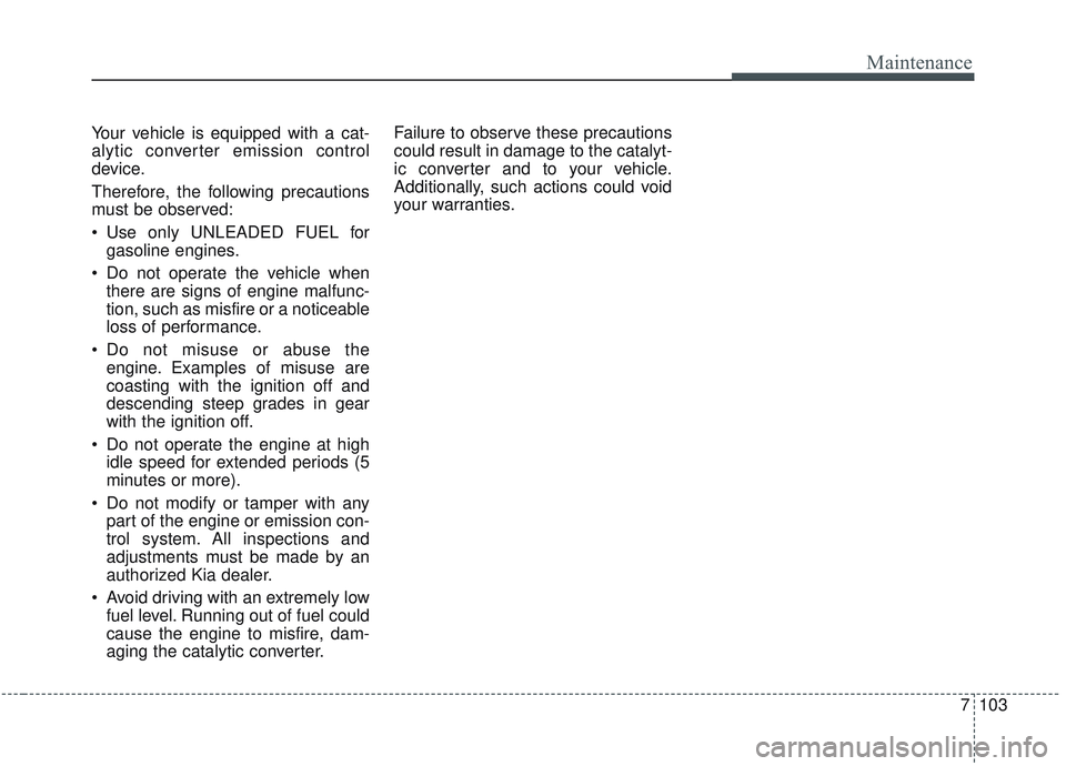 KIA SORENTO 2019 Owners Manual 7103
Maintenance
Your vehicle is equipped with a cat-
alytic converter emission control
device.
Therefore, the following precautions
must be observed:
Use only UNLEADED FUEL forgasoline engines.
Do KIA SORENTO 2019 Owners Manual 7103
Maintenance
Your vehicle is equipped with a cat-
alytic converter emission control
device.
Therefore, the following precautions
must be observed:
Use only UNLEADED FUEL forgasoline engines.
Do