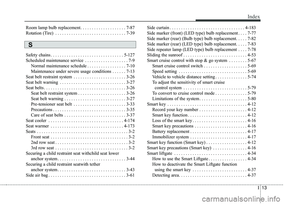 KIA SORENTO 2019 Owners Manual I13
Index
Room lamp bulb replacement. . . . . . . . . . . . . . . . . . . . 7-87
Rotation (Tire) . . . . . . . . . . . . . . . . . . . . . . . . . . . . . . . 7-39
Safety chains . . . . . . . . . . . KIA SORENTO 2019 Owners Manual I13
Index
Room lamp bulb replacement. . . . . . . . . . . . . . . . . . . . 7-87
Rotation (Tire) . . . . . . . . . . . . . . . . . . . . . . . . . . . . . . . 7-39
Safety chains . . . . . . . . . . .