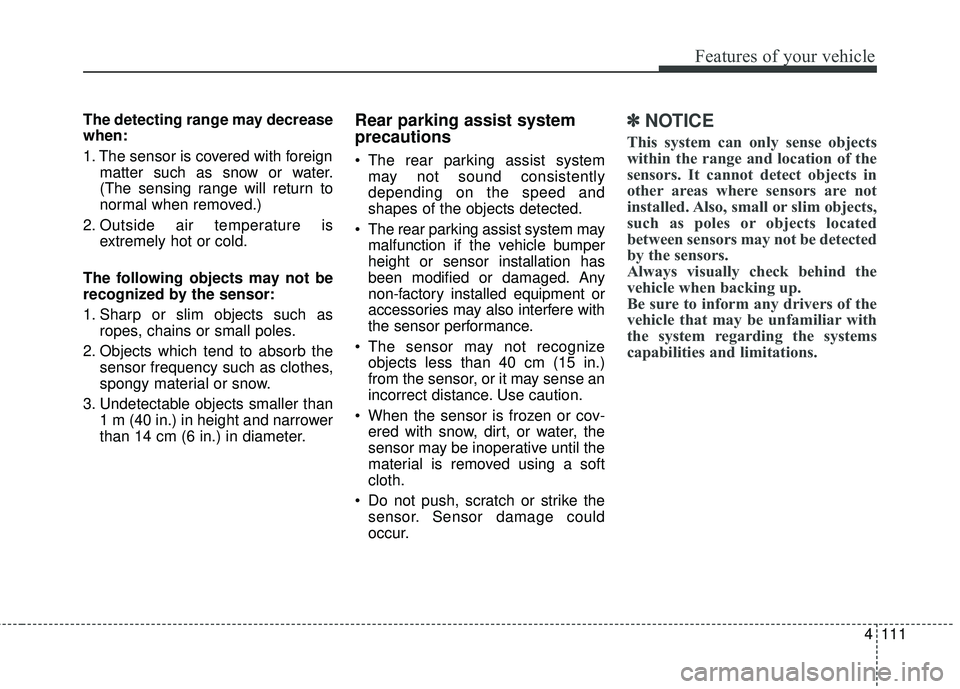 KIA SORENTO 2018  Owners Manual 4111
Features of your vehicle
The detecting range may decrease
when:
1. The sensor is covered with foreignmatter such as snow or water.
(The sensing range will return to
normal when removed.)
2. Outsi