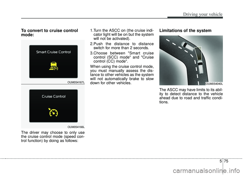 KIA SORENTO 2018 Owners Manual 575
Driving your vehicle
To convert to cruise control
mode:
The driver may choose to only use
the cruise control mode (speed con-
trol function) by doing as follows:1.Turn the ASCC on (the cruise indi KIA SORENTO 2018 Owners Manual 575
Driving your vehicle
To convert to cruise control
mode:
The driver may choose to only use
the cruise control mode (speed con-
trol function) by doing as follows:1.Turn the ASCC on (the cruise indi