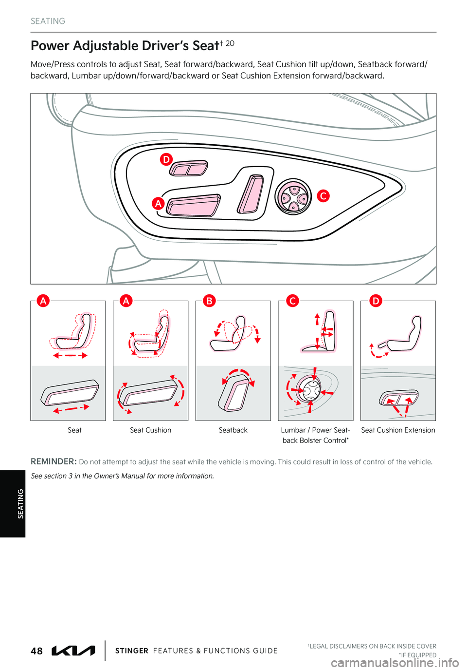 KIA STINGER 2022 Features and Functions Guide S E AT I N G
SeatbackLumbar / Power Seat-back Bolster Control*Seat Cushion ExtensionSeatSeat Cushion
Power Adjustable Driver’s Seat† 20
Move/Press controls to adjust Seat, Seat forward/backward, S KIA STINGER 2022 Features and Functions Guide S E AT I N G
SeatbackLumbar / Power Seat-back Bolster Control*Seat Cushion ExtensionSeatSeat Cushion
Power Adjustable Driver’s Seat† 20
Move/Press controls to adjust Seat, Seat forward/backward, S