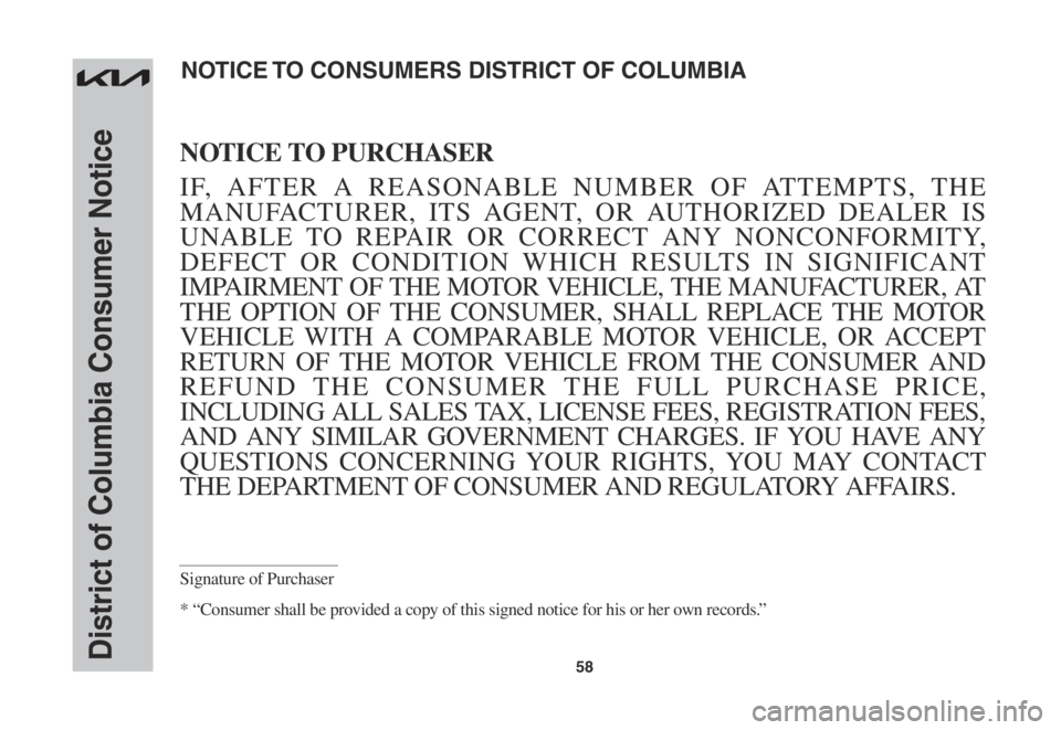 KIA STINGER 2022 Warranty and Consumer Information Guide 58District of Columbia Consumer Notice
NOTICE TO PURCHASER
IF, AFTER A REASONABLE NUMBER OF ATTEMPTS, THE
MANUFACTURER, ITS AGENT, OR AUTHORIZED DEALER IS
UNABLE TO REPAIR OR CORRECT ANY NONCONFORMI KIA STINGER 2022 Warranty and Consumer Information Guide 58District of Columbia Consumer Notice
NOTICE TO PURCHASER
IF, AFTER A REASONABLE NUMBER OF ATTEMPTS, THE
MANUFACTURER, ITS AGENT, OR AUTHORIZED DEALER IS
UNABLE TO REPAIR OR CORRECT ANY NONCONFORMI