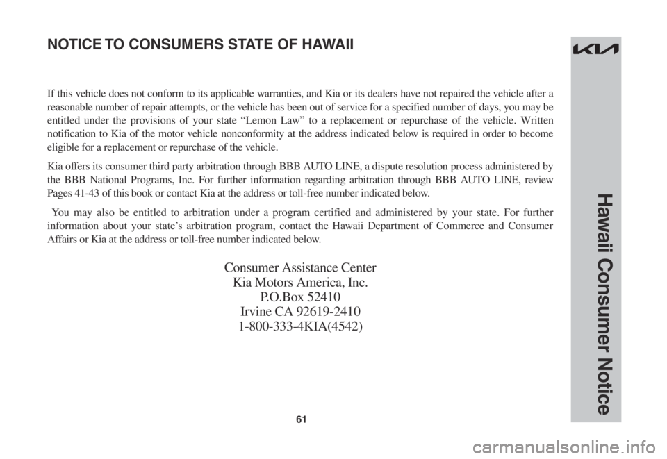KIA STINGER 2022 Warranty and Consumer Information Guide 61
Hawaii Consumer Notice
If this vehicle does not conform to its applicable warranties, and Kia or its dealers have not repaired the vehicle after a
reasonable number of repair attempts, or the vehi KIA STINGER 2022 Warranty and Consumer Information Guide 61
Hawaii Consumer Notice
If this vehicle does not conform to its applicable warranties, and Kia or its dealers have not repaired the vehicle after a
reasonable number of repair attempts, or the vehi