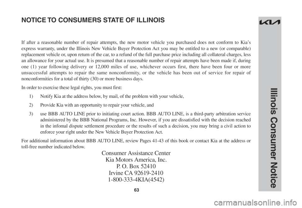 KIA STINGER 2022 Warranty and Consumer Information Guide 63
Illinois Consumer Notice
If after a reasonable number of repair attempts, the new motor vehicle you purchased does not conform to Kia’s
express warranty, under the Illinois New Vehicle Buyer Pro KIA STINGER 2022 Warranty and Consumer Information Guide 63
Illinois Consumer Notice
If after a reasonable number of repair attempts, the new motor vehicle you purchased does not conform to Kia’s
express warranty, under the Illinois New Vehicle Buyer Pro