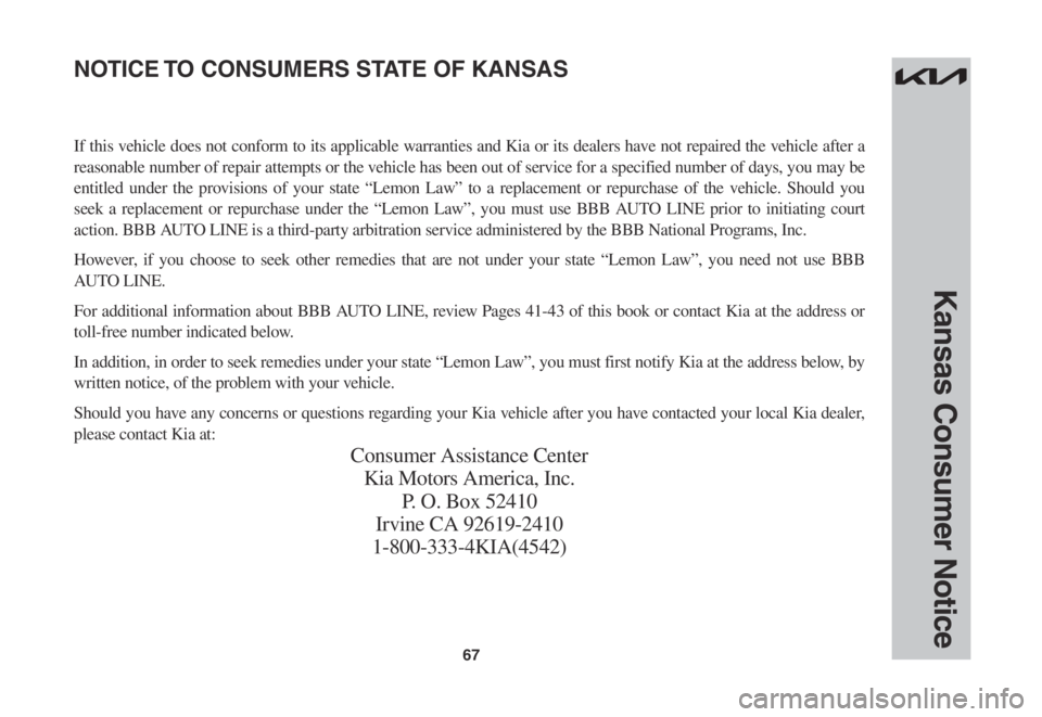 KIA STINGER 2022 Warranty and Consumer Information Guide 67
Kansas Consumer Notice
If this vehicle does not conform to its applicable warranties and Kia or its dealers have not repaired the vehicle after a
reasonable number of repair attempts or the vehicl KIA STINGER 2022 Warranty and Consumer Information Guide 67
Kansas Consumer Notice
If this vehicle does not conform to its applicable warranties and Kia or its dealers have not repaired the vehicle after a
reasonable number of repair attempts or the vehicl
