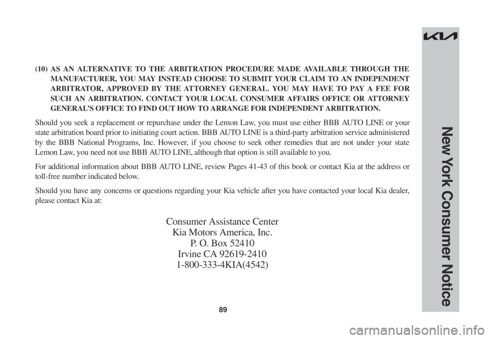 KIA STINGER 2022 Warranty and Consumer Information Guide 89
New York Consumer Notice
(10) AS AN ALTERNATIVE TO THE ARBITRATION PROCEDURE MADE AVAILABLE THROUGH THE
MANUFACTURER, YOU MAY INSTEAD CHOOSE TO SUBMIT YOUR CLAIM TO AN INDEPENDENT
ARBITRATOR, APP KIA STINGER 2022 Warranty and Consumer Information Guide 89
New York Consumer Notice
(10) AS AN ALTERNATIVE TO THE ARBITRATION PROCEDURE MADE AVAILABLE THROUGH THE
MANUFACTURER, YOU MAY INSTEAD CHOOSE TO SUBMIT YOUR CLAIM TO AN INDEPENDENT
ARBITRATOR, APP