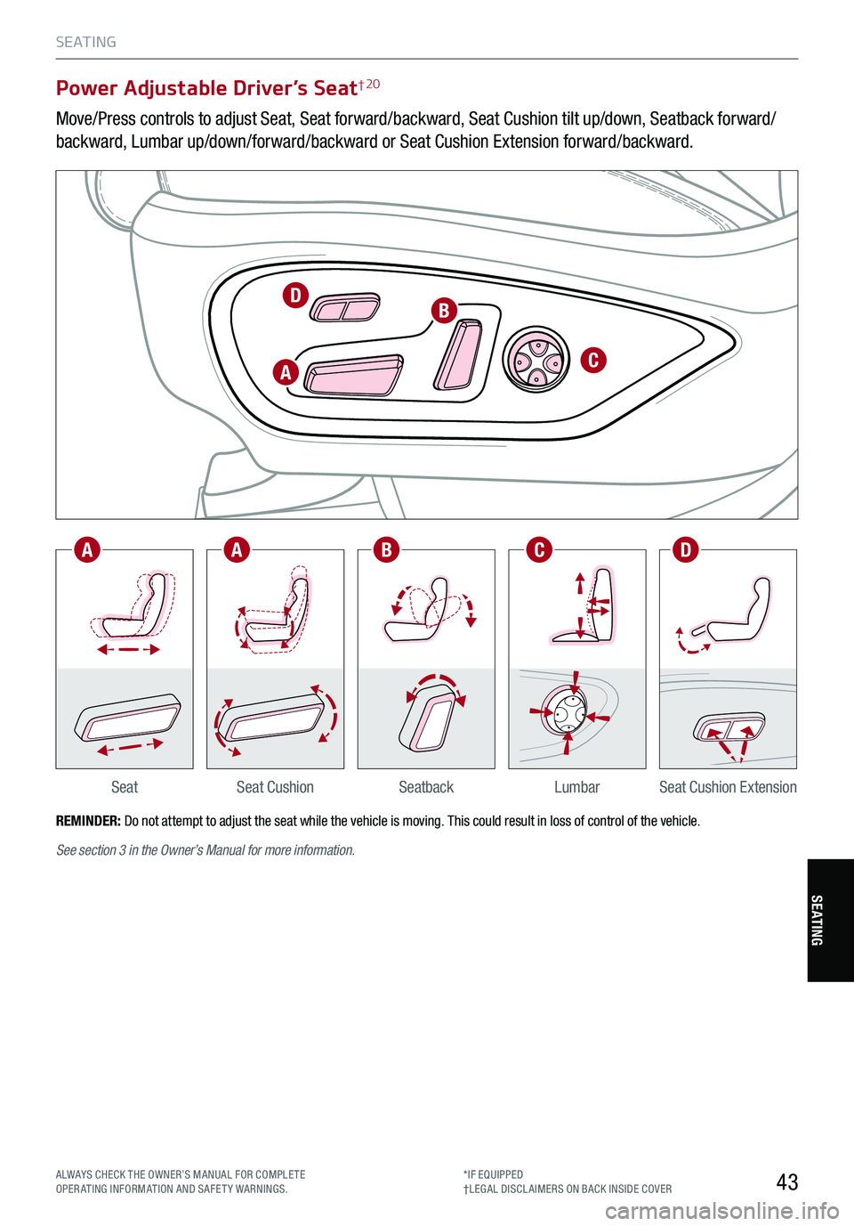 KIA STINGER 2021 Features and Functions Guide 43
S E AT I N G
SeatbackLumbarSeat Cushion ExtensionSeatSeat Cushion
Power Adjustable Driver’s Seat† 20
Move/Press controls to adjust Seat, Seat forward/backward, Seat Cushion tilt up/down, Seatba KIA STINGER 2021 Features and Functions Guide 43
S E AT I N G
SeatbackLumbarSeat Cushion ExtensionSeatSeat Cushion
Power Adjustable Driver’s Seat† 20
Move/Press controls to adjust Seat, Seat forward/backward, Seat Cushion tilt up/down, Seatba