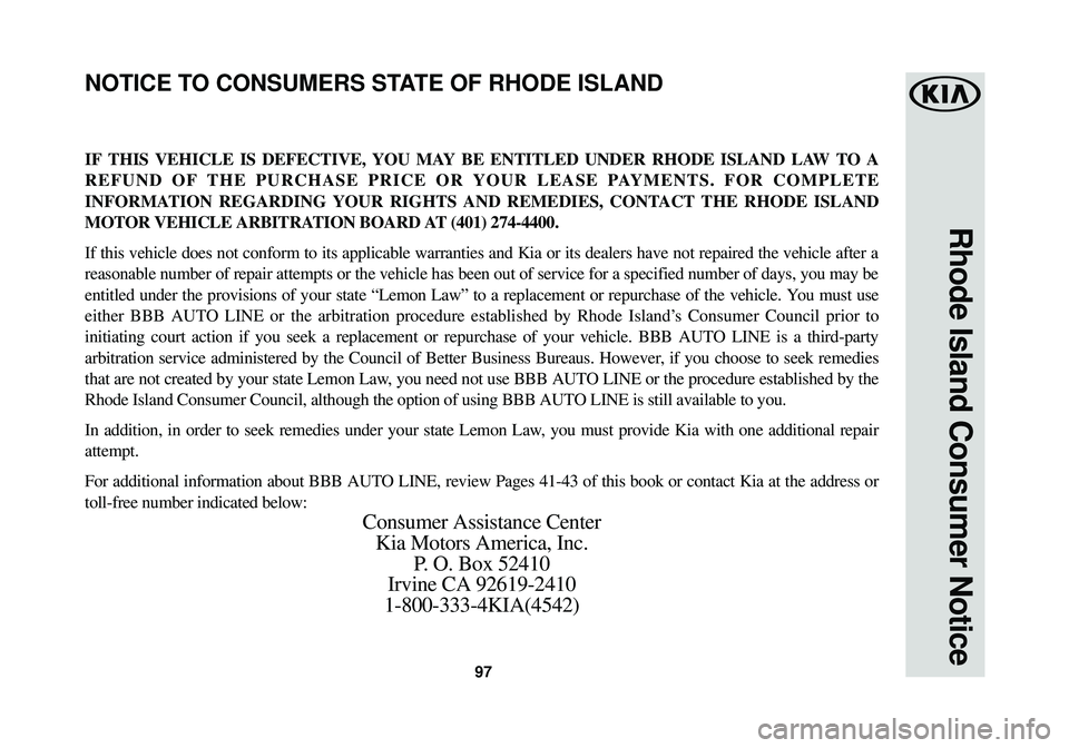 KIA STINGER 2018 Warranty and Consumer Information Guide 97
Rhode Island Consumer Notice
IF THIS VEHICLE IS DEFECTIVE, YOU MAY BE ENTITLED UNDER RHODE ISLAND LAW TO A
REFUND OF THE PURCHASE PRICE OR YOUR LEASE PAYMENTS. FOR COMPLETE
INFORMATION REGARDING YO KIA STINGER 2018 Warranty and Consumer Information Guide 97
Rhode Island Consumer Notice
IF THIS VEHICLE IS DEFECTIVE, YOU MAY BE ENTITLED UNDER RHODE ISLAND LAW TO A
REFUND OF THE PURCHASE PRICE OR YOUR LEASE PAYMENTS. FOR COMPLETE
INFORMATION REGARDING YO