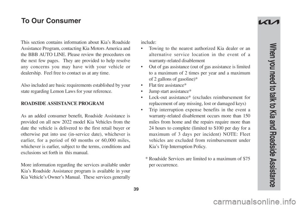 KIA SPORTAGE 2022 Warranty and Consumer Information Guide 39
When you need to talk to Kia and Roadside AssistanceThis section contains information about Kia’s Roadside
Assistance Program, contacting Kia Motors America and
the BBB AUTO LINE. Please review KIA SPORTAGE 2022 Warranty and Consumer Information Guide 39
When you need to talk to Kia and Roadside AssistanceThis section contains information about Kia’s Roadside
Assistance Program, contacting Kia Motors America and
the BBB AUTO LINE. Please review