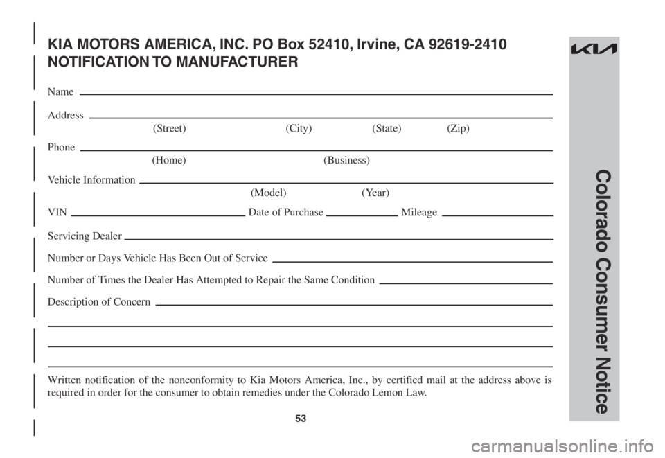 KIA SPORTAGE 2022 Warranty and Consumer Information Guide 53
Colorado Consumer Notice
KIA MOTORS AMERICA, INC. PO Box 52410, Irvine, CA 92619-2410
NOTIFICATION TO MANUFACTURER
Name
Address
(Street) (City) (State) (Zip)
Phone
(Home) (Business)
Vehicle In KIA SPORTAGE 2022 Warranty and Consumer Information Guide 53
Colorado Consumer Notice
KIA MOTORS AMERICA, INC. PO Box 52410, Irvine, CA 92619-2410
NOTIFICATION TO MANUFACTURER
Name
Address
(Street) (City) (State) (Zip)
Phone
(Home) (Business)
Vehicle In