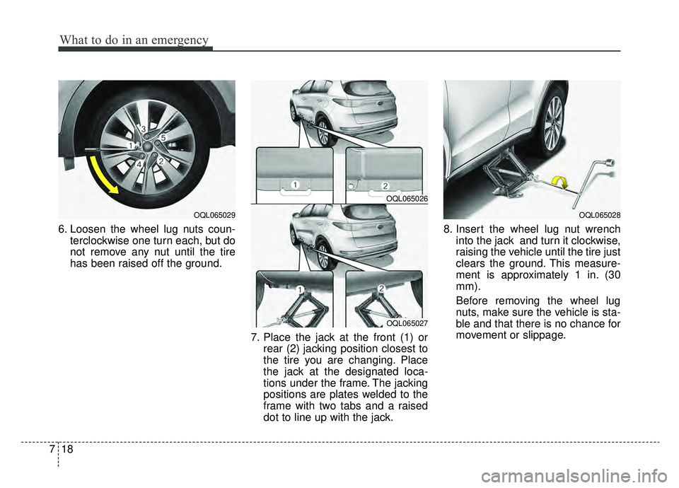 KIA SPORTAGE 2019 Owners Manual What to do in an emergency
18
7
6. Loosen the wheel lug nuts coun-
terclockwise one turn each, but do
not remove any nut until the tire
has been raised off the ground.
7. Place the jack at the front ( KIA SPORTAGE 2019 Owners Manual What to do in an emergency
18
7
6. Loosen the wheel lug nuts coun-
terclockwise one turn each, but do
not remove any nut until the tire
has been raised off the ground.
7. Place the jack at the front (