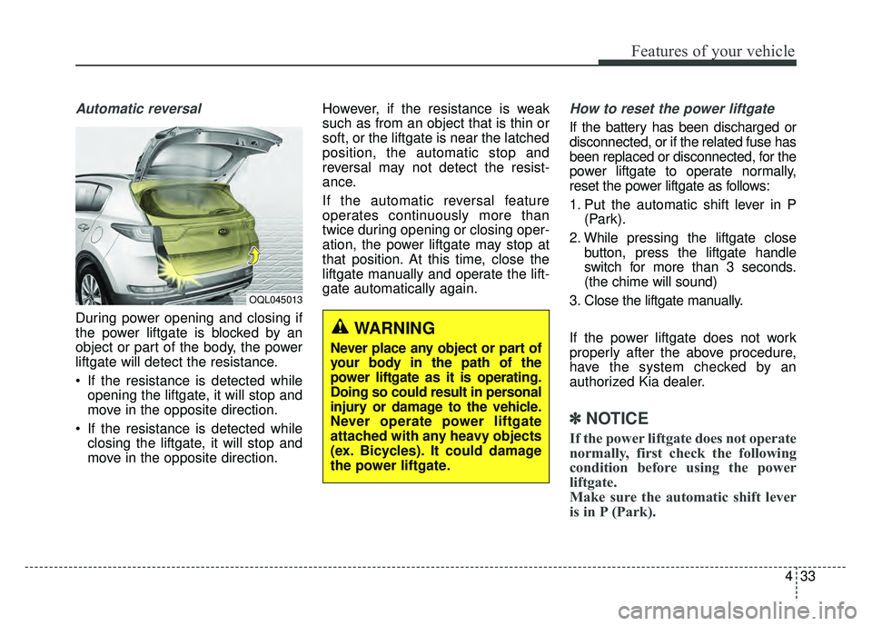KIA SPORTAGE 2018 Owners Manual 433
Features of your vehicle
Automatic reversal
During power opening and closing if
the power liftgate is blocked by an
object or part of the body, the power
liftgate will detect the resistance.
If t KIA SPORTAGE 2018 Owners Manual 433
Features of your vehicle
Automatic reversal
During power opening and closing if
the power liftgate is blocked by an
object or part of the body, the power
liftgate will detect the resistance.
If t