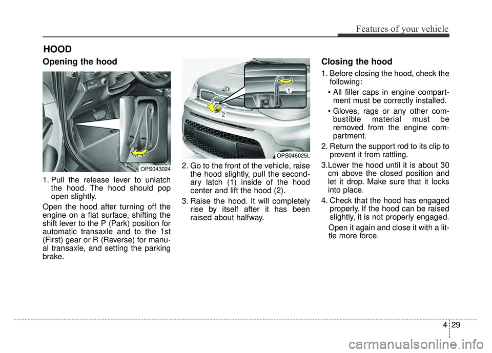 KIA SOUL 2018  Owners Manual 429
Features of your vehicle
Opening the hood 
1. Pull the release lever to unlatchthe hood. The hood should pop
open slightly.
Open the hood after turning off the
engine on a flat surface, shifting t