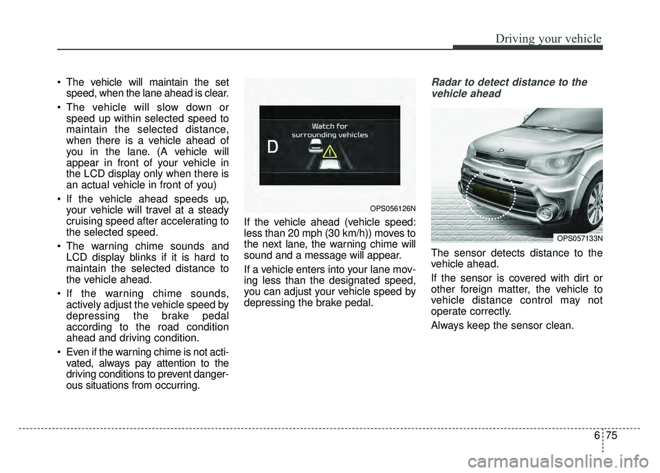 KIA SOUL 2018  Owners Manual 675
Driving your vehicle
 The vehicle will maintain the setspeed, when the lane ahead is clear.
 The vehicle will slow down or speed up within selected speed to
maintain the selected distance,
when th