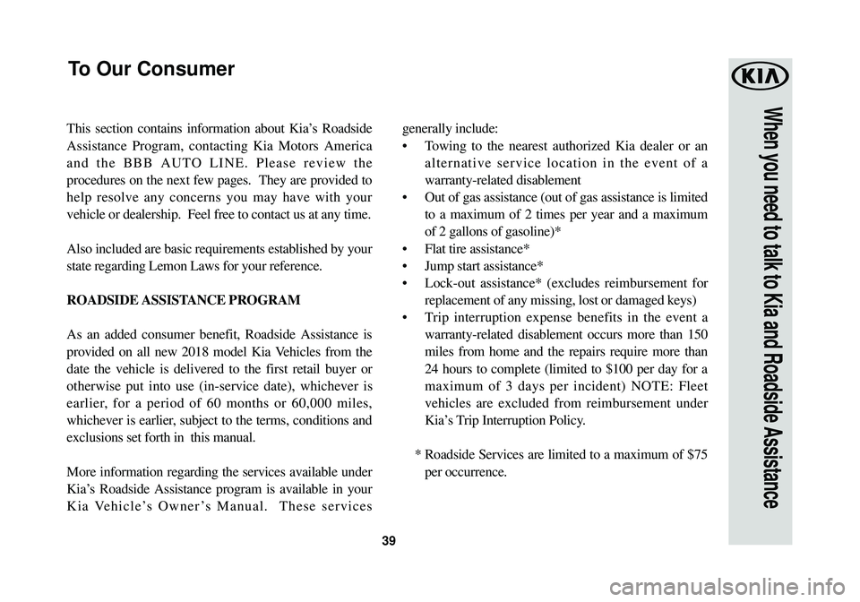 KIA SOUL 2018 Warranty and Consumer Information Guide 39
When you need to talk to Kia and Roadside Assistance
This section contains information about Kia’s Roadside
Assistance Program, contacting Kia Motors America
and the BBB AUTO LINE. Please review KIA SOUL 2018 Warranty and Consumer Information Guide 39
When you need to talk to Kia and Roadside Assistance
This section contains information about Kia’s Roadside
Assistance Program, contacting Kia Motors America
and the BBB AUTO LINE. Please review