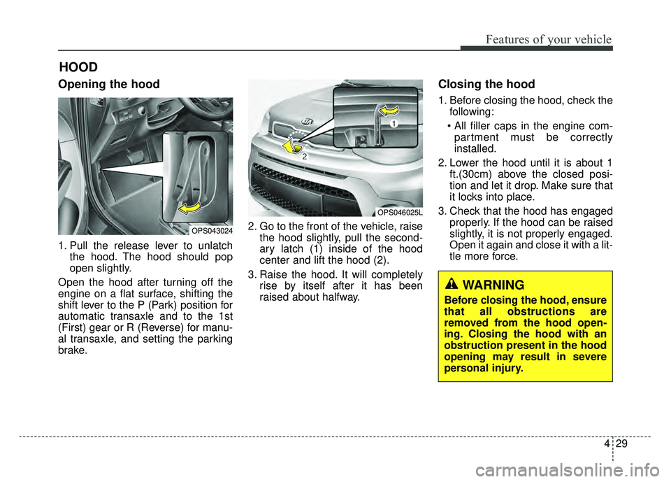 KIA SOUL 2017  Owners Manual 429
Features of your vehicle
Opening the hood 
1. Pull the release lever to unlatchthe hood. The hood should pop
open slightly.
Open the hood after turning off the
engine on a flat surface, shifting t