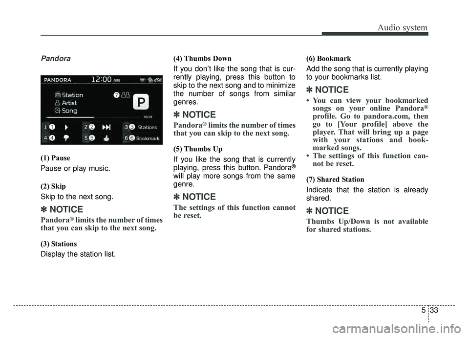 KIA SOUL 2017 Owners Manual Audio system
533
Pandora
(1) Pause
Pause or play music.
(2) Skip
Skip to the next song.
✽ ✽NOTICE
Pandora®limits the number of times
that you can skip to the next song.
(3) Stations
Display the KIA SOUL 2017 Owners Manual Audio system
533
Pandora
(1) Pause
Pause or play music.
(2) Skip
Skip to the next song.
✽ ✽NOTICE
Pandora®limits the number of times
that you can skip to the next song.
(3) Stations
Display the