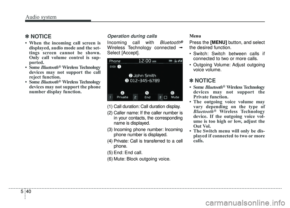 KIA SOUL 2017 Owners Manual Audio system
40
5
✽
✽
NOTICE
• When the incoming call screen is
displayed, audio mode and the set-
tings screen cannot be shown.
Only call volume control is sup-
ported.
• Some Bluetooth
®Wi KIA SOUL 2017 Owners Manual Audio system
40
5
✽
✽
NOTICE
• When the incoming call screen is
displayed, audio mode and the set-
tings screen cannot be shown.
Only call volume control is sup-
ported.
• Some Bluetooth
®Wi