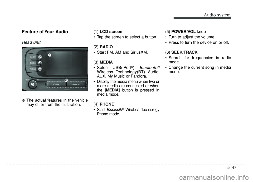 KIA SOUL 2017 Owners Manual Audio system
547
Feature of Your Audio
Head unit
❈The actual features in the vehicle
may differ from the illustration. (1)
LCD screen
Tap the screen to select a button.
(2) RADIO
Start FM, AM an KIA SOUL 2017 Owners Manual Audio system
547
Feature of Your Audio
Head unit
❈The actual features in the vehicle
may differ from the illustration. (1)
LCD screen
Tap the screen to select a button.
(2) RADIO
Start FM, AM an