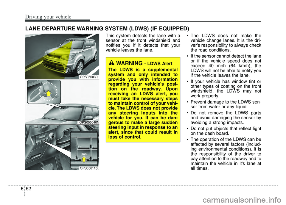 KIA SOUL 2017 Owners Manual Driving your vehicle
52
6
This system detects the lane with a
sensor at the front windshield and
notifies you if it detects that your
vehicle leaves the lane. The LDWS does not make the
vehicle chang KIA SOUL 2017 Owners Manual Driving your vehicle
52
6
This system detects the lane with a
sensor at the front windshield and
notifies you if it detects that your
vehicle leaves the lane. The LDWS does not make the
vehicle chang