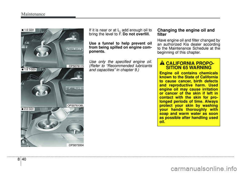 KIA SOUL 2017 Owners Manual Maintenance
40
8
If it is near or at L, add enough oil to
bring the level to F. Do not overfill.
Use a funnel to help prevent oil
from being spilled on engine com-
ponents.
Use only the specified engi KIA SOUL 2017 Owners Manual Maintenance
40
8
If it is near or at L, add enough oil to
bring the level to F. Do not overfill.
Use a funnel to help prevent oil
from being spilled on engine com-
ponents.
Use only the specified engi