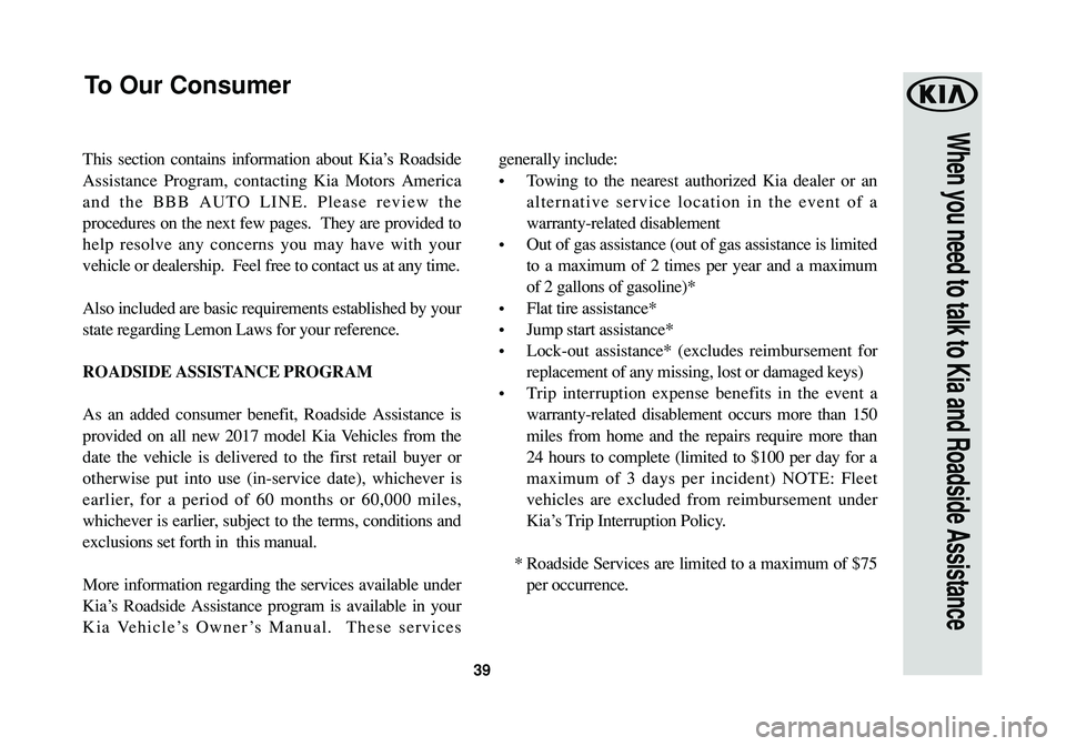 KIA SOUL 2017 Warranty and Consumer Information Guide 39
When you need to talk to Kia and Roadside Assistance
This section contains information about Kia’s Roadside
Assistance Program, contacting Kia Motors America
and the BBB AUTO LINE. Please review KIA SOUL 2017 Warranty and Consumer Information Guide 39
When you need to talk to Kia and Roadside Assistance
This section contains information about Kia’s Roadside
Assistance Program, contacting Kia Motors America
and the BBB AUTO LINE. Please review