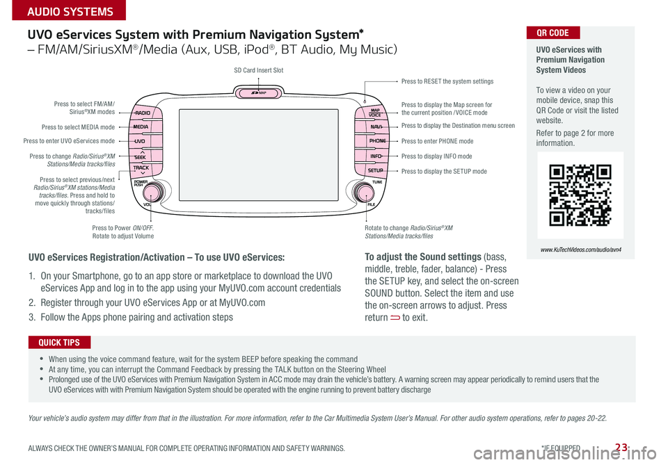 KIA SOUL 2016 Features and Functions Guide 23
UVO eServices System with Premium Navigation System*
– FM/AM/SiriusXM®/Media (Aux, USB, iPod®, BT Audio, My Music)
Press to Power ON/OFF
Rotate to adjust Volume
Press to enter UVO eServices KIA SOUL 2016 Features and Functions Guide 23
UVO eServices System with Premium Navigation System*
– FM/AM/SiriusXM®/Media (Aux, USB, iPod®, BT Audio, My Music)
Press to Power ON/OFF
Rotate to adjust Volume
Press to enter UVO eServices