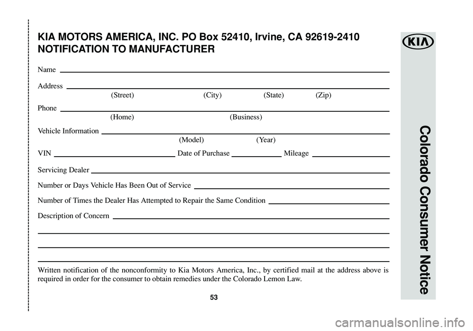 KIA SOUL 2016 Warranty and Consumer Information Guide Colorado Consumer Notice
53
KIA MOTORS AMERICA, INC. PO Box 52410, Irvine, CA 92619-2410
NOTIFICATION TO MANUFACTURER
Name
Address
(Street) (City) (State) (Zip)
Phone
(Home) (Business)
Vehicle Informa KIA SOUL 2016 Warranty and Consumer Information Guide Colorado Consumer Notice
53
KIA MOTORS AMERICA, INC. PO Box 52410, Irvine, CA 92619-2410
NOTIFICATION TO MANUFACTURER
Name
Address
(Street) (City) (State) (Zip)
Phone
(Home) (Business)
Vehicle Informa