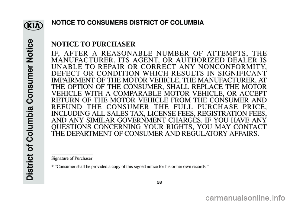 KIA SOUL 2016 Warranty and Consumer Information Guide 58District of Columbia Consumer Notice
NOTICE TO PURCHASER
IF, AFTER A REASONABLE NUMBER OF ATTEMPTS, THE
MANUFACTURER, ITS AGENT, OR AUTHORIZED DEALER IS
UNABLE TO REPAIR OR CORRECT ANY NONCONFORMITY KIA SOUL 2016 Warranty and Consumer Information Guide 58District of Columbia Consumer Notice
NOTICE TO PURCHASER
IF, AFTER A REASONABLE NUMBER OF ATTEMPTS, THE
MANUFACTURER, ITS AGENT, OR AUTHORIZED DEALER IS
UNABLE TO REPAIR OR CORRECT ANY NONCONFORMITY