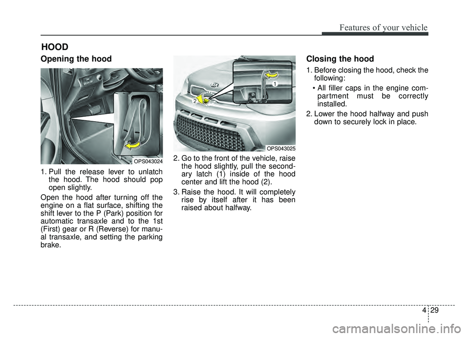 KIA SOUL 2015 Owners Manual 429
Features of your vehicle
Opening the hood
1. Pull the release lever to unlatchthe hood. The hood should pop
open slightly.
Open the hood after turning off the
engine on a flat surface, shifting t KIA SOUL 2015 Owners Manual 429
Features of your vehicle
Opening the hood
1. Pull the release lever to unlatchthe hood. The hood should pop
open slightly.
Open the hood after turning off the
engine on a flat surface, shifting t